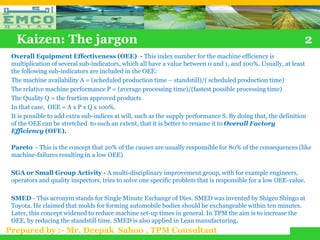 Kaizen: The jargon                                                                                           2
 Overall Equipment Effectiveness (OEE) - This index number for the machine efficiency is
 multiplication of several sub-indicators, which all have a value between 0 and 1, and 100%. Usually, at least
 the following sub-indicators are included in the OEE:
 The machine availability A = (scheduled production time – standstill)/( scheduled production time)
 The relative machine performance P = (average processing time)/(fastest possible processing time)
 The Quality Q = the fraction approved products
 In that case, OEE = A x P x Q x 100%.
 It is possible to add extra sub-indices at will, such as the supply performance S. By doing that, the definition
 of the OEE can be stretched to such an extent, that it is better to rename it to Overall Factory
 Efficiency (OFE).

 Pareto - This is the concept that 20% of the causes are usually responsible for 80% of the consequences (like
 machine-failures resulting in a low OEE)

 SGA or Small Group Activity - A multi-disciplinary improvement group, with for example engineers,
 operators and quality inspectors, tries to solve one specific problem that is responsible for a low OEE-value.

 SMED - This acronym stands for Single Minute Exchange of Dies. SMED was invented by Shigeo Shingo at
 Toyota. He claimed that molds for forming automobile bodies should be exchangeable within ten minutes.
 Later, this concept widened to reduce machine set-up times in general. In TPM the aim is to increase the
 OEE, by reducing the standstill time. SMED is also applied in Lean manufacturing.
Prepared by :- Mr. Deepak Sahoo , TPM Consultant
 