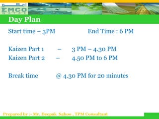 Day Plan
  Start time – 3PM                    End Time : 6 PM

  Kaizen Part 1         –      3 PM – 4.30 PM
  Kaizen Part 2         –      4.50 PM to 6 PM

  Break time            @ 4.30 PM for 20 minutes




Prepared by :- Mr. Deepak Sahoo , TPM Consultant
 