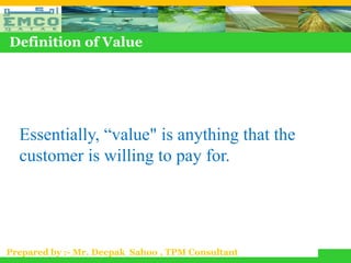 Definition of Value




  Essentially, “value" is anything that the
  customer is willing to pay for.




Prepared by :- Mr. Deepak Sahoo , TPM Consultant
 