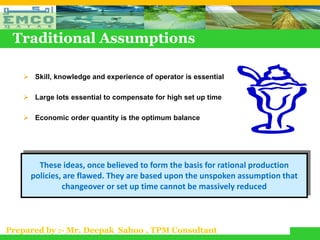 Traditional Assumptions

    Skill, knowledge and experience of operator is essential

    Large lots essential to compensate for high set up time

    Economic order quantity is the optimum balance




       These ideas, once believed to form the basis for rational production
     policies, are flawed. They are based upon the unspoken assumption that
              changeover or set up time cannot be massively reduced



Prepared by :- Mr. Deepak Sahoo , TPM Consultant
 