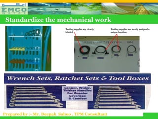 Standardize the mechanical work
                            Tooling supplies are clearly   Tooling supplies are neatly assigned a
                            labeled                        unique location.




Prepared by :- Mr. Deepak Sahoo , TPM Consultant
 