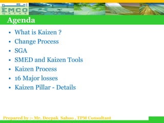 Agenda
  •   What is Kaizen ?
  •   Change Process
  •   SGA
  •   SMED and Kaizen Tools
  •   Kaizen Process
  •   16 Major losses
  •   Kaizen Pillar - Details



Prepared by :- Mr. Deepak Sahoo , TPM Consultant
 