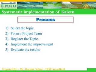 Systematic implementation of Kaizen

                          Process
  1)   Select the topic.
  2)   Form a Project Team
  3)   Register the Topic.
  4)   Implement the improvement
  5)   Evaluate the results




Prepared by :- Mr. Deepak Sahoo , TPM Consultant
 