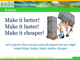 Kaizen


   Make it better!
   Make it faster!
   Make it cheaper!

   Let’s spend a few minutes and talk about how we might
          make things: better, faster and/or cheaper.

Prepared by :- Mr. Deepak Sahoo , TPM Consultant
 