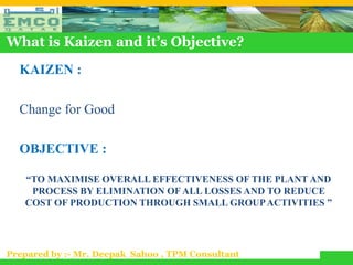What is Kaizen and it’s Objective?

  KAIZEN :

  Change for Good

  OBJECTIVE :

   “TO MAXIMISE OVERALL EFFECTIVENESS OF THE PLANT AND
    PROCESS BY ELIMINATION OF ALL LOSSES AND TO REDUCE
   COST OF PRODUCTION THROUGH SMALL GROUP ACTIVITIES ”




Prepared by :- Mr. Deepak Sahoo , TPM Consultant
 