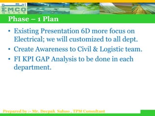 Phase – 1 Plan
  • Existing Presentation 6D more focus on
    Electrical; we will customized to all dept.
  • Create Awareness to Civil & Logistic team.
  • FI KPI GAP Analysis to be done in each
    department.




Prepared by :- Mr. Deepak Sahoo , TPM Consultant
 