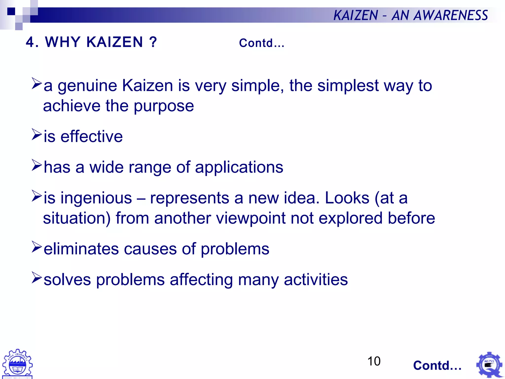 10
KAIZEN – AN AWARENESS
a genuine Kaizen is very simple, the simplest way to
achieve the purpose
is effective
has a wide range of applications
is ingenious – represents a new idea. Looks (at a
situation) from another viewpoint not explored before
eliminates causes of problems
solves problems affecting many activities
4. WHY KAIZEN ? Contd…
Contd…
 