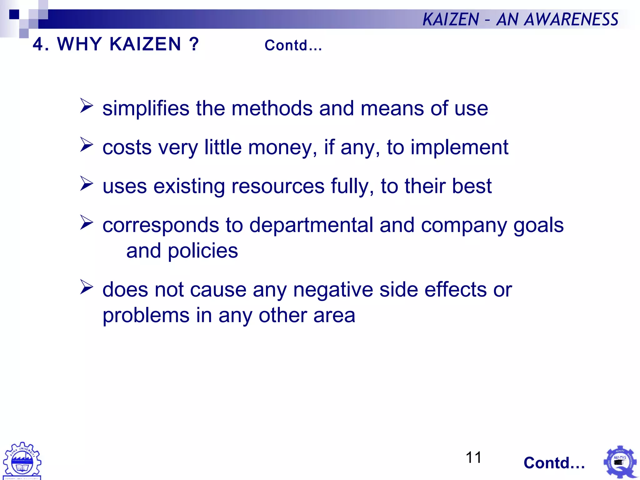 11
KAIZEN – AN AWARENESS
 simplifies the methods and means of use
 costs very little money, if any, to implement
 uses existing resources fully, to their best
 corresponds to departmental and company goals
and policies
 does not cause any negative side effects or
problems in any other area
4. WHY KAIZEN ? Contd…
Contd…
 