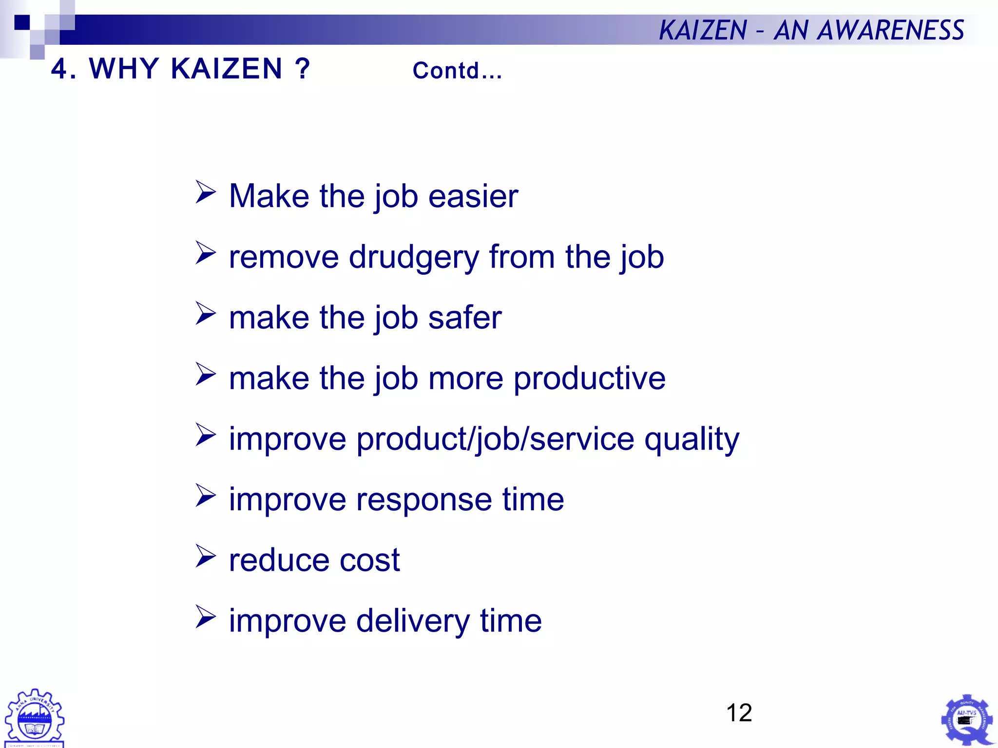 12
KAIZEN – AN AWARENESS
 Make the job easier
 remove drudgery from the job
 make the job safer
 make the job more productive
 improve product/job/service quality
 improve response time
 reduce cost
 improve delivery time
4. WHY KAIZEN ? Contd…
 