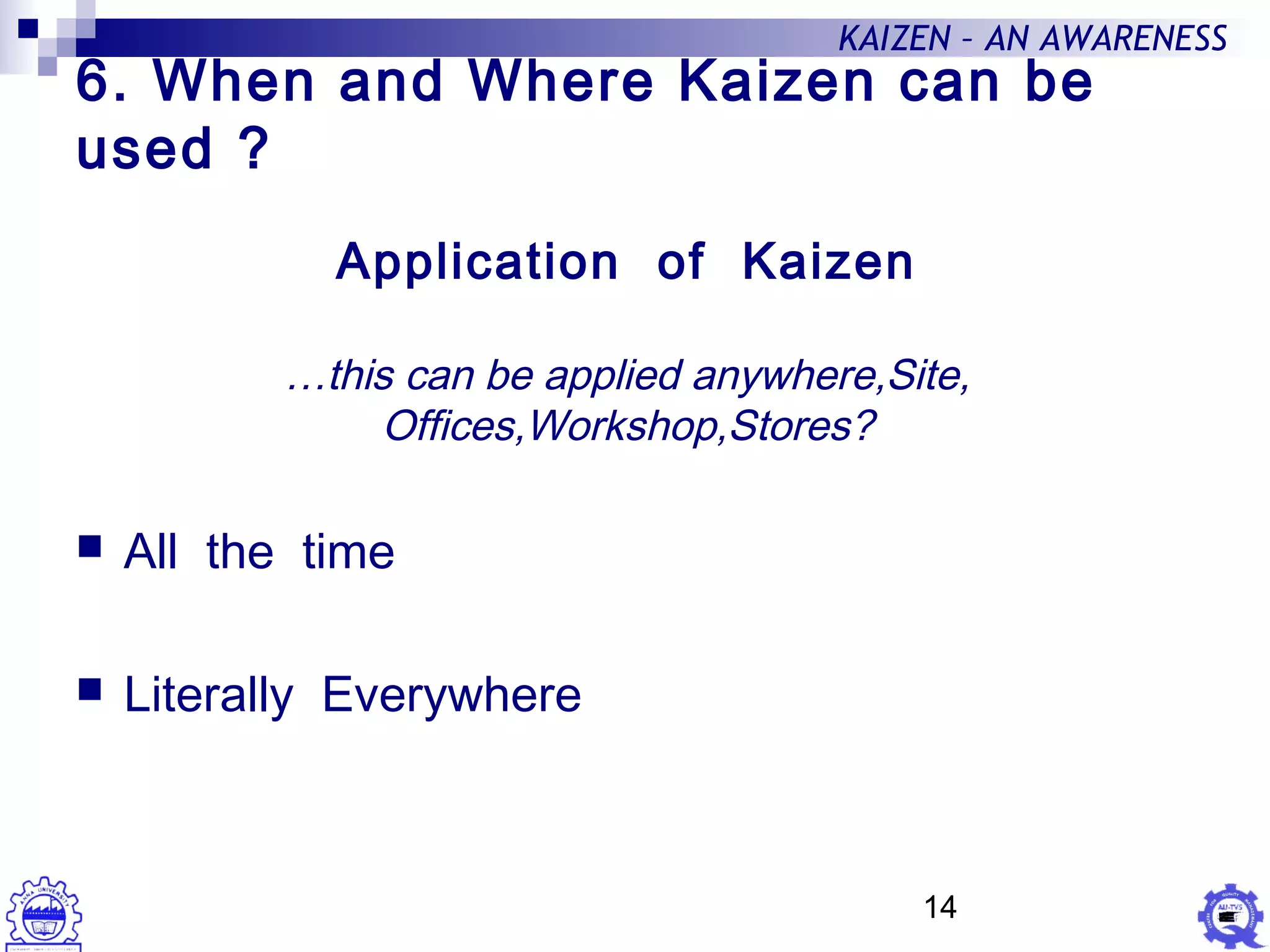 14
KAIZEN – AN AWARENESS
6. When and Where Kaizen can be
used ?
 All the time
 Literally Everywhere
Application of Kaizen
…this can be applied anywhere,Site,
Offices,Workshop,Stores?
 