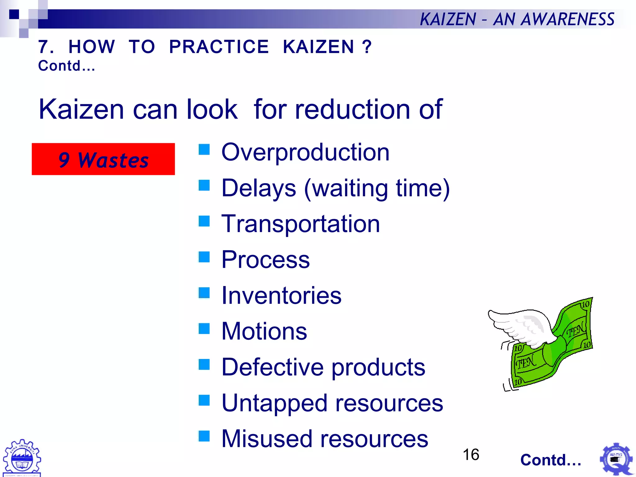16
KAIZEN – AN AWARENESS
Kaizen can look for reduction of
 Overproduction
 Delays (waiting time)
 Transportation
 Process
 Inventories
 Motions
 Defective products
 Untapped resources
 Misused resources
9 Wastes
7. HOW TO PRACTICE KAIZEN ?
Contd…
Contd…
 