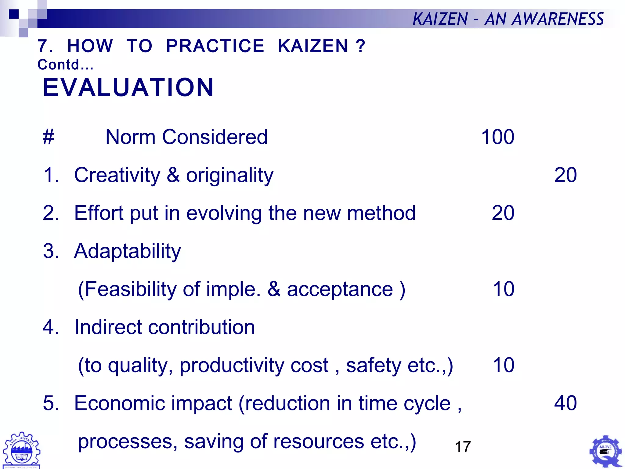 17
KAIZEN – AN AWARENESS
EVALUATION
# Norm Considered 100
1. Creativity & originality 20
2. Effort put in evolving the new method 20
3. Adaptability
(Feasibility of imple. & acceptance ) 10
4. Indirect contribution
(to quality, productivity cost , safety etc.,) 10
5. Economic impact (reduction in time cycle , 40
processes, saving of resources etc.,)
7. HOW TO PRACTICE KAIZEN ?
Contd…
 