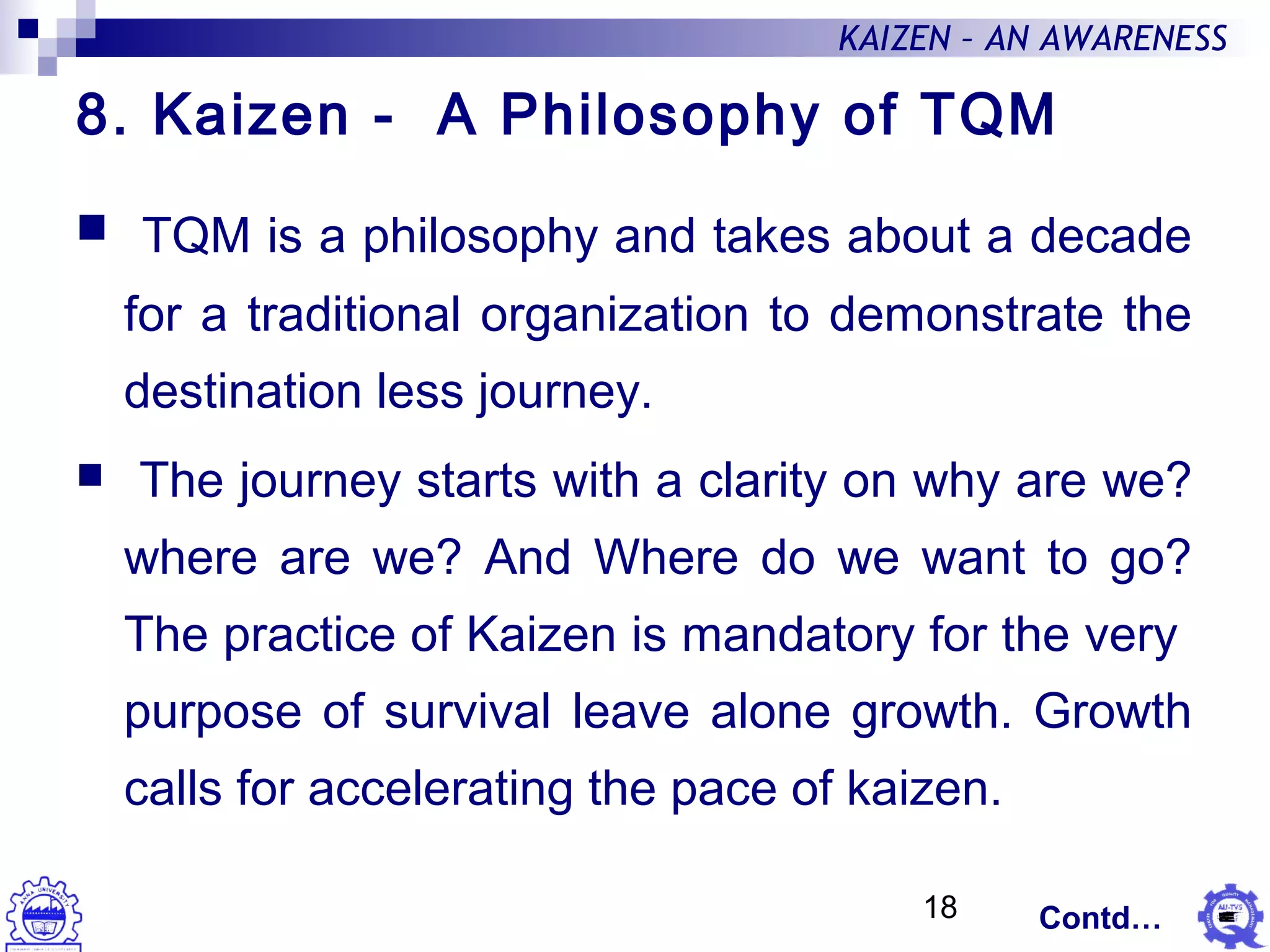 18
KAIZEN – AN AWARENESS
8. Kaizen - A Philosophy of TQM
 TQM is a philosophy and takes about a decade
for a traditional organization to demonstrate the
destination less journey.
 The journey starts with a clarity on why are we?
where are we? And Where do we want to go?
The practice of Kaizen is mandatory for the very
purpose of survival leave alone growth. Growth
calls for accelerating the pace of kaizen.
Contd…
 