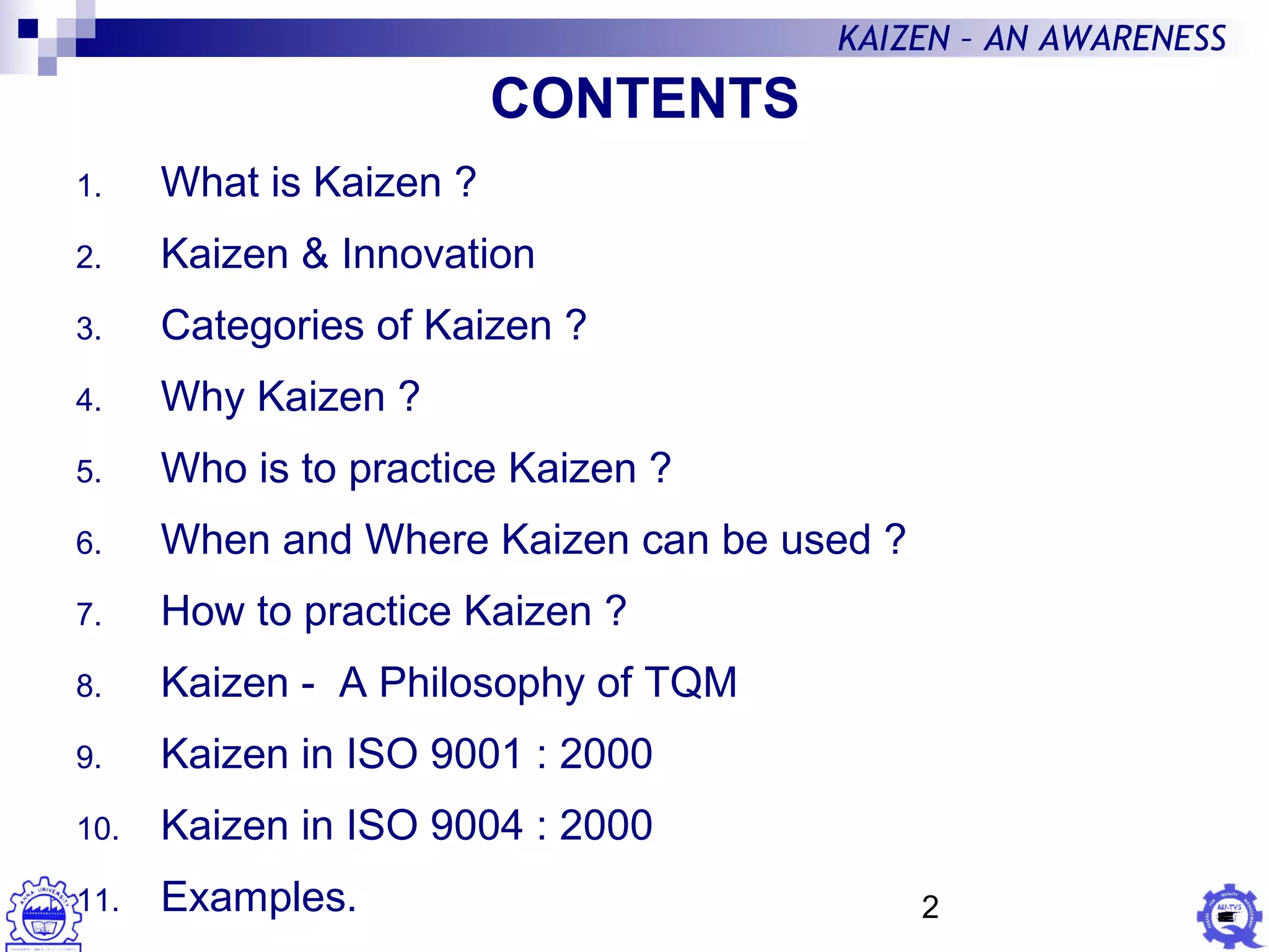 2
KAIZEN – AN AWARENESS
1. What is Kaizen ?
2. Kaizen & Innovation
3. Categories of Kaizen ?
4. Why Kaizen ?
5. Who is to practice Kaizen ?
6. When and Where Kaizen can be used ?
7. How to practice Kaizen ?
8. Kaizen - A Philosophy of TQM
9. Kaizen in ISO 9001 : 2000
10. Kaizen in ISO 9004 : 2000
11. Examples.
CONTENTS
 