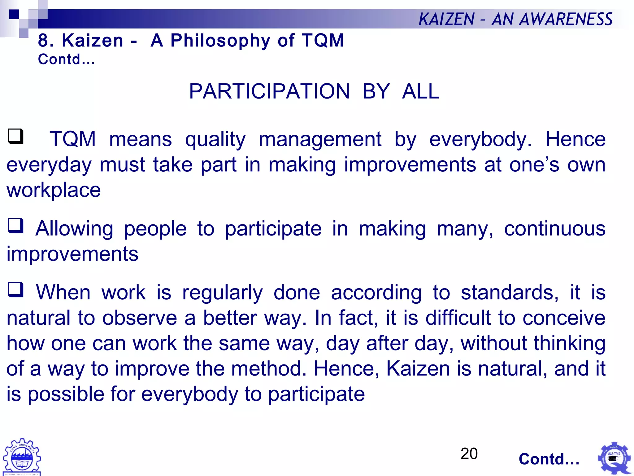 20
KAIZEN – AN AWARENESS
PARTICIPATION BY ALL
 TQM means quality management by everybody. Hence
everyday must take part in making improvements at one’s own
workplace
 Allowing people to participate in making many, continuous
improvements
 When work is regularly done according to standards, it is
natural to observe a better way. In fact, it is difficult to conceive
how one can work the same way, day after day, without thinking
of a way to improve the method. Hence, Kaizen is natural, and it
is possible for everybody to participate
8. Kaizen - A Philosophy of TQM
Contd…
Contd…
 