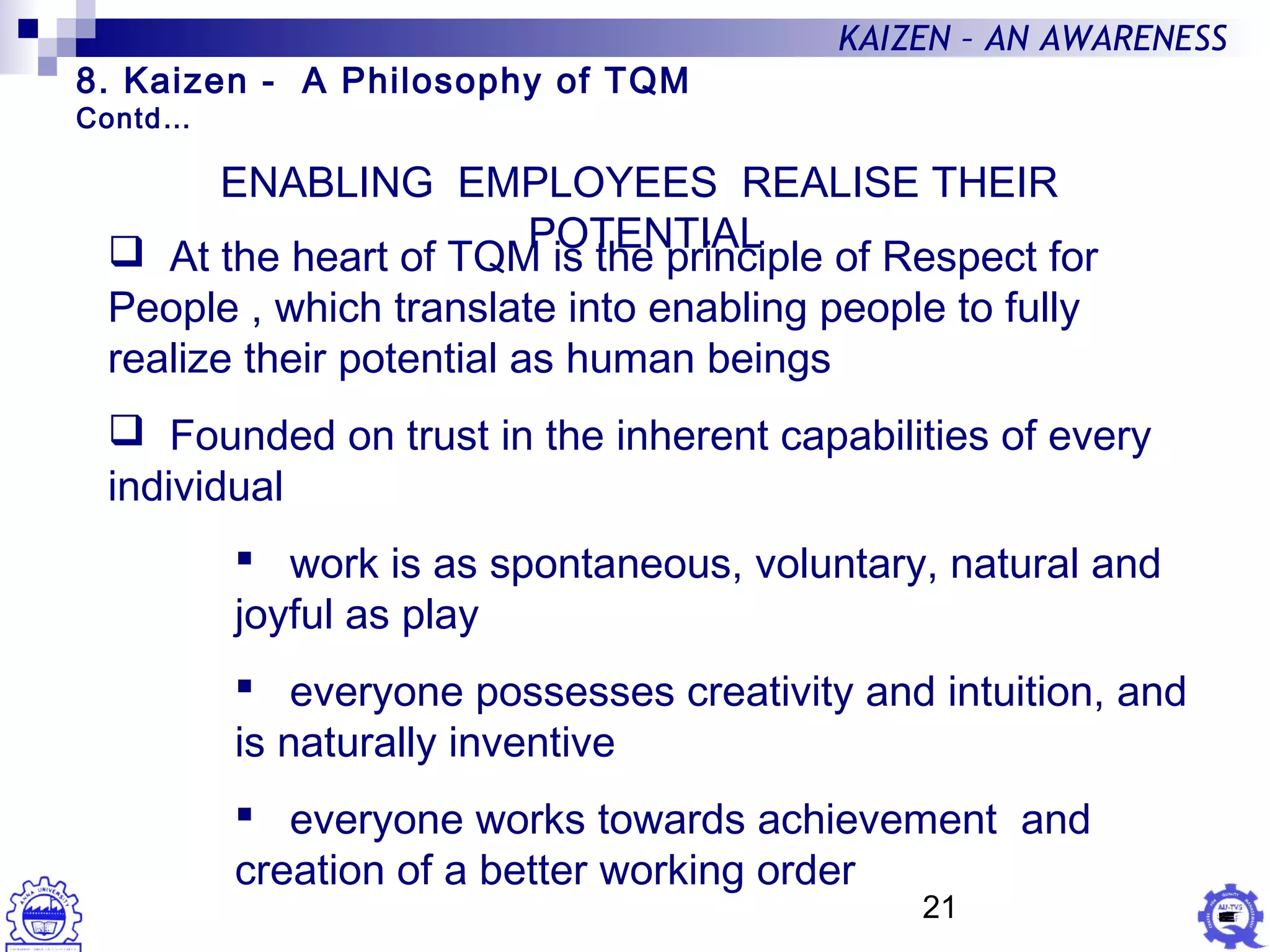 21
KAIZEN – AN AWARENESS
ENABLING EMPLOYEES REALISE THEIR
POTENTIAL At the heart of TQM is the principle of Respect for
People , which translate into enabling people to fully
realize their potential as human beings
 Founded on trust in the inherent capabilities of every
individual
 work is as spontaneous, voluntary, natural and
joyful as play
 everyone possesses creativity and intuition, and
is naturally inventive
 everyone works towards achievement and
creation of a better working order
8. Kaizen - A Philosophy of TQM
Contd…
 