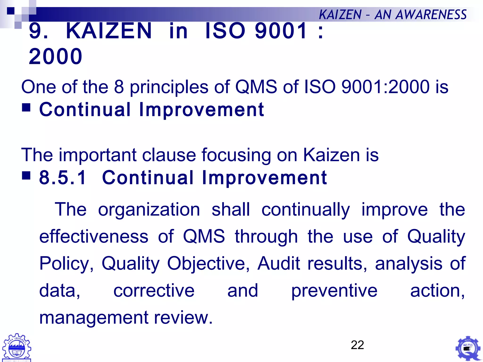 22
KAIZEN – AN AWARENESS
9. KAIZEN in ISO 9001 :
2000
One of the 8 principles of QMS of ISO 9001:2000 is
 Continual Improvement
The important clause focusing on Kaizen is
 8.5.1 Continual Improvement
The organization shall continually improve the
effectiveness of QMS through the use of Quality
Policy, Quality Objective, Audit results, analysis of
data, corrective and preventive action,
management review.
 