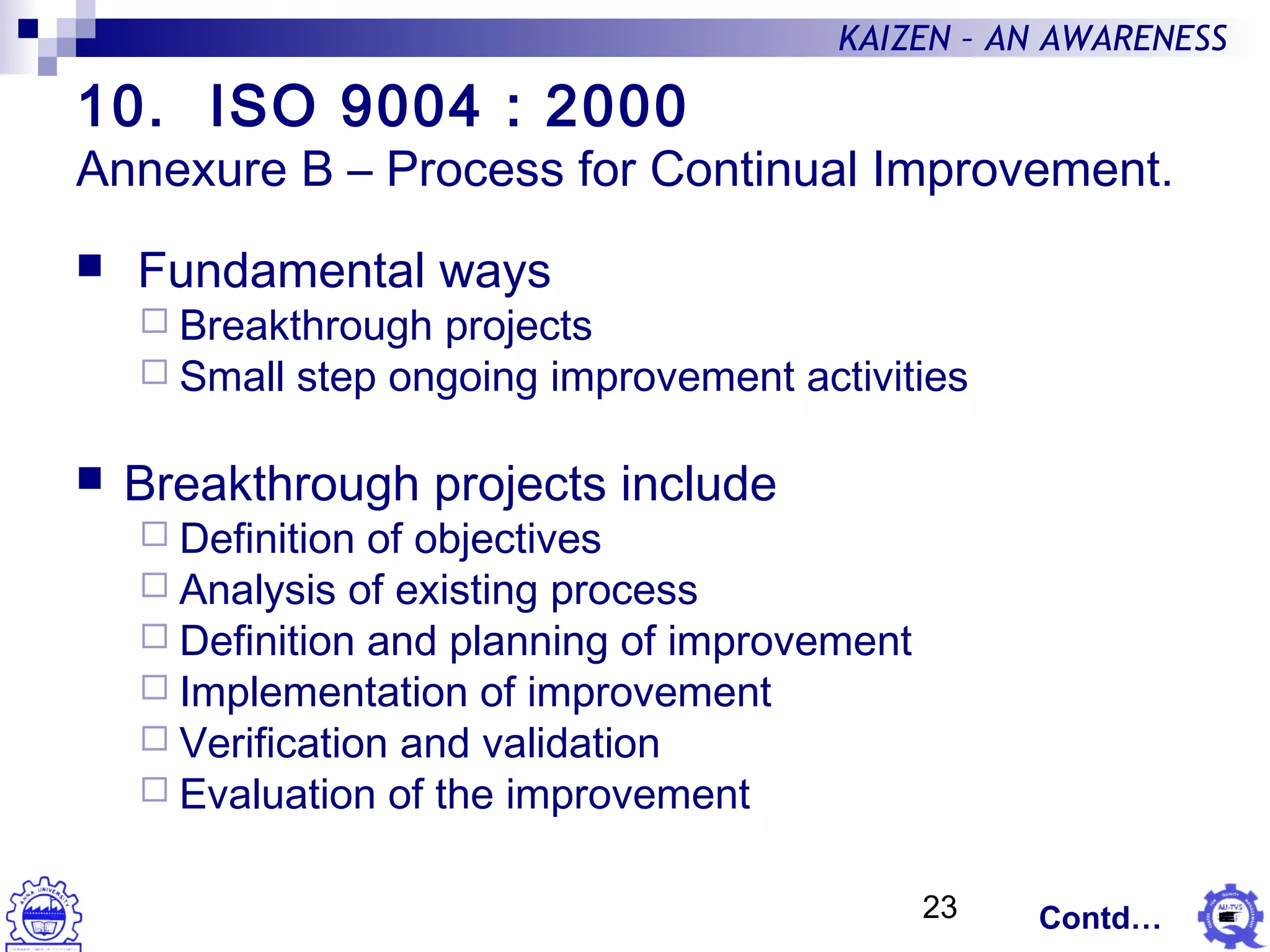 23
KAIZEN – AN AWARENESS
10. ISO 9004 : 2000
Annexure B – Process for Continual Improvement.
 Fundamental ways
 Breakthrough projects
 Small step ongoing improvement activities
 Breakthrough projects include
 Definition of objectives
 Analysis of existing process
 Definition and planning of improvement
 Implementation of improvement
 Verification and validation
 Evaluation of the improvement
Contd…
 