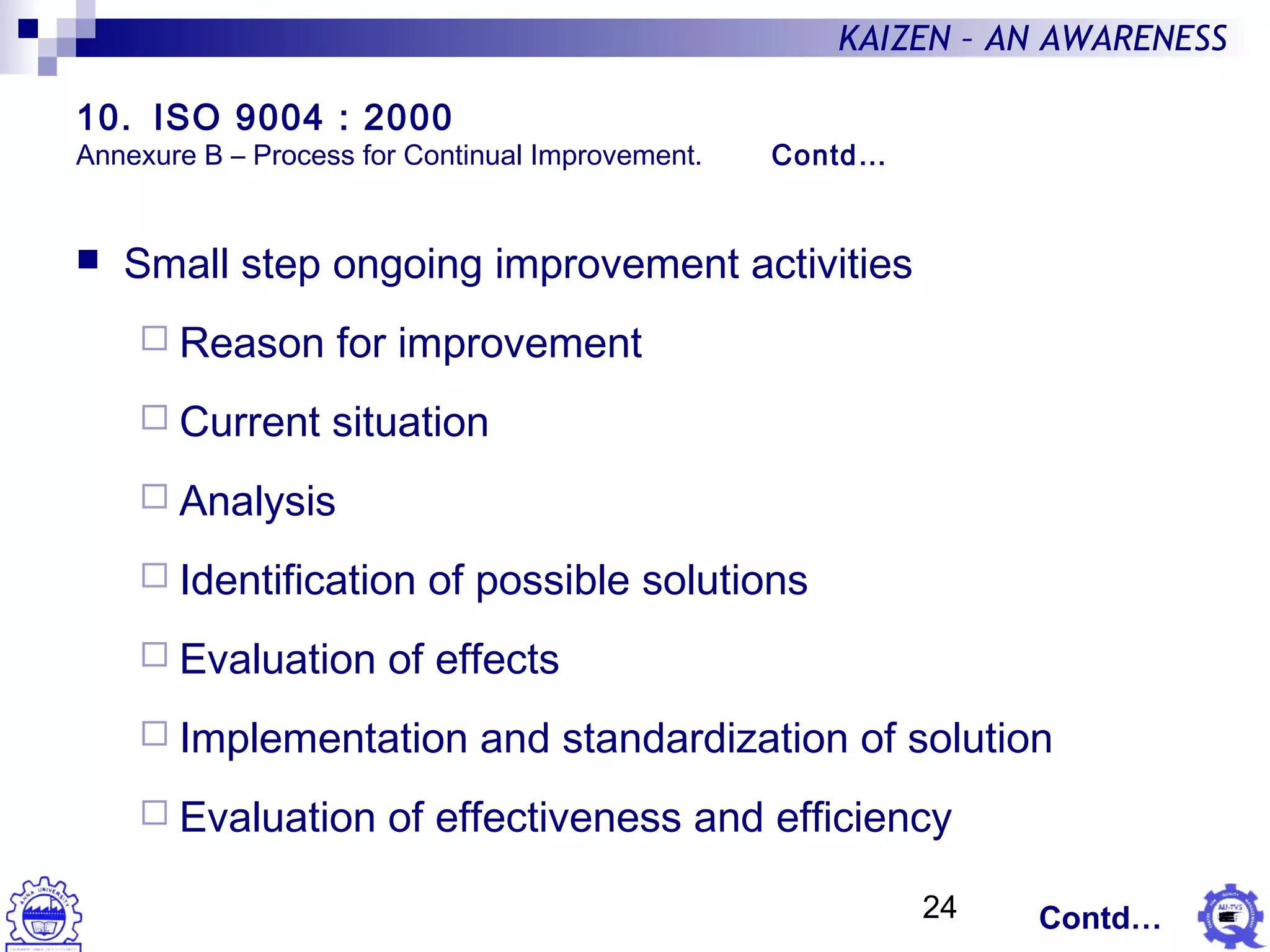 24
KAIZEN – AN AWARENESS
 Small step ongoing improvement activities
 Reason for improvement
 Current situation
 Analysis
 Identification of possible solutions
 Evaluation of effects
 Implementation and standardization of solution
 Evaluation of effectiveness and efficiency
Contd…
10. ISO 9004 : 2000
Annexure B – Process for Continual Improvement. Contd…
 