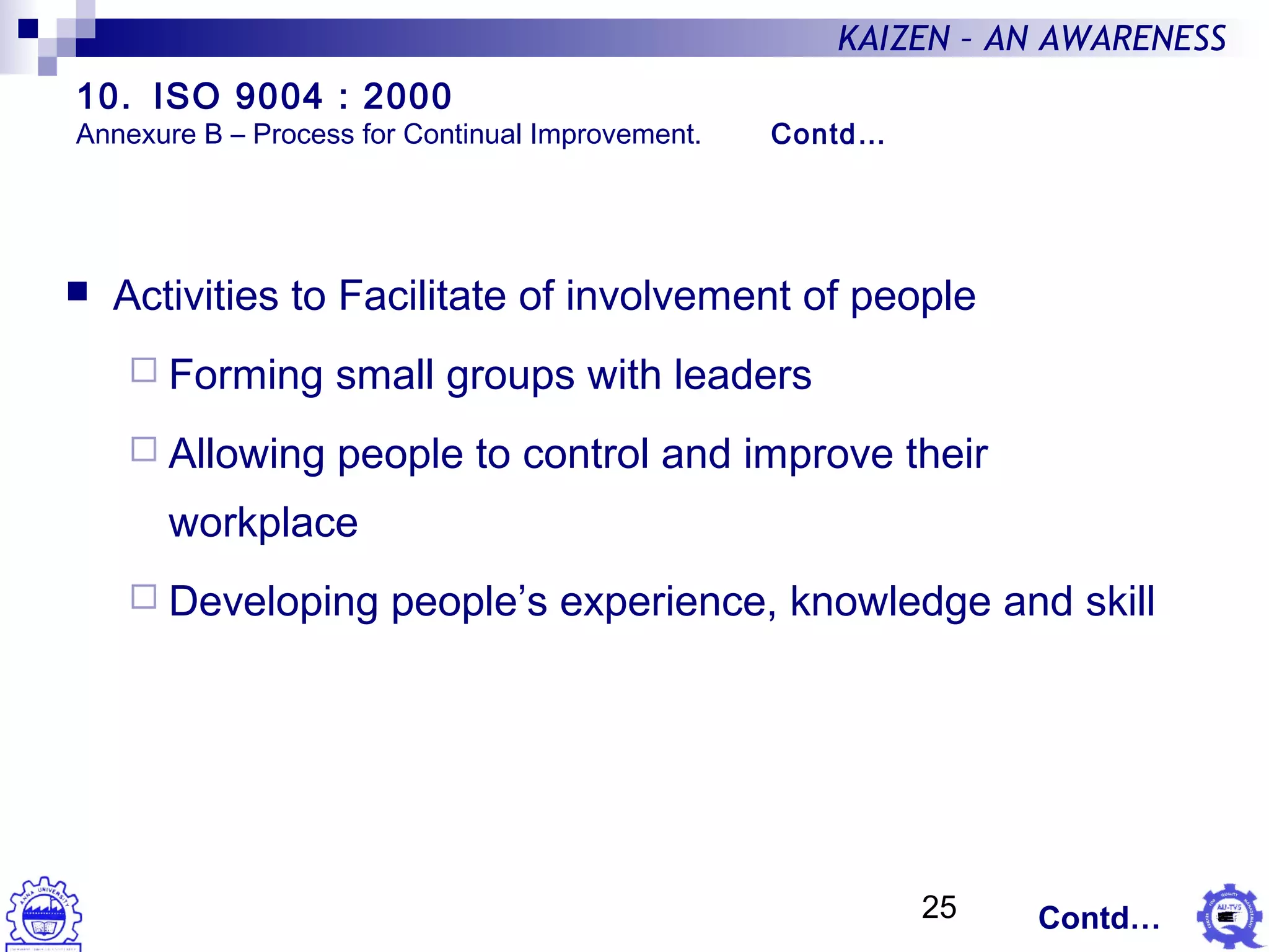 25
KAIZEN – AN AWARENESS
 Activities to Facilitate of involvement of people
 Forming small groups with leaders
 Allowing people to control and improve their
workplace
 Developing people’s experience, knowledge and skill
Contd…
10. ISO 9004 : 2000
Annexure B – Process for Continual Improvement. Contd…
 