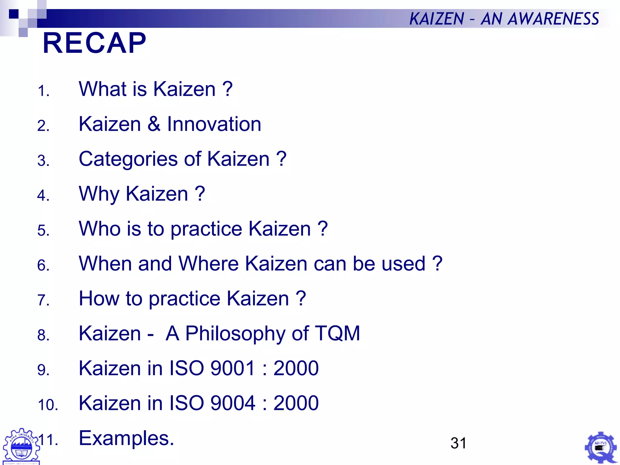 31
KAIZEN – AN AWARENESS
1. What is Kaizen ?
2. Kaizen & Innovation
3. Categories of Kaizen ?
4. Why Kaizen ?
5. Who is to practice Kaizen ?
6. When and Where Kaizen can be used ?
7. How to practice Kaizen ?
8. Kaizen - A Philosophy of TQM
9. Kaizen in ISO 9001 : 2000
10. Kaizen in ISO 9004 : 2000
11. Examples.
RECAP
 