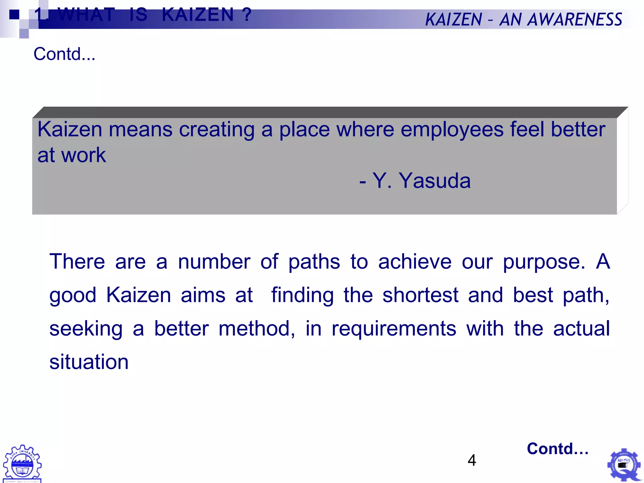 4
KAIZEN – AN AWARENESS
Kaizen means creating a place where employees feel better
at work
- Y. Yasuda
There are a number of paths to achieve our purpose. A
good Kaizen aims at finding the shortest and best path,
seeking a better method, in requirements with the actual
situation
1. WHAT IS KAIZEN ?
Contd...
Contd…
 