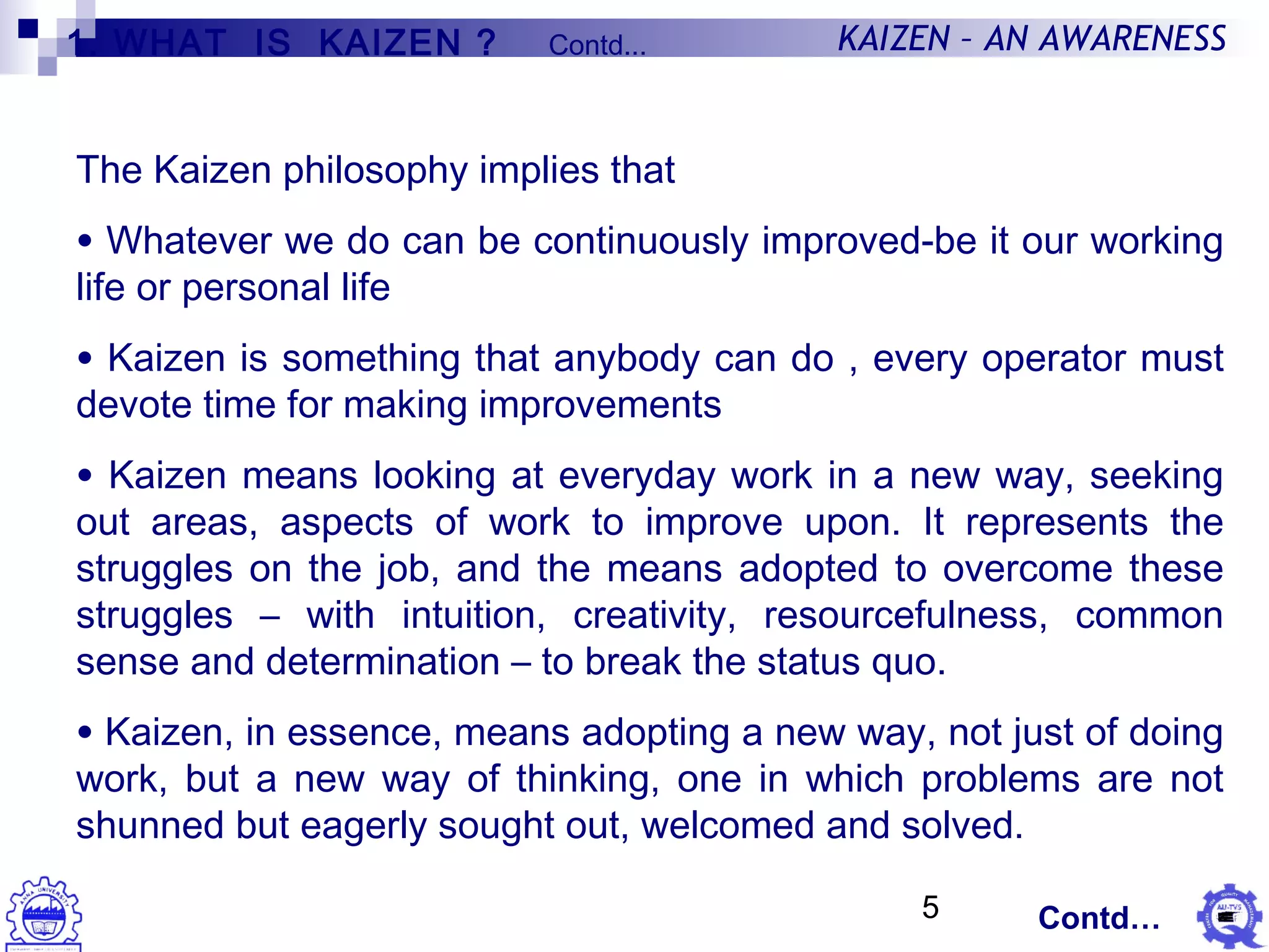5
KAIZEN – AN AWARENESS
The Kaizen philosophy implies that
• Whatever we do can be continuously improved-be it our working
life or personal life
• Kaizen is something that anybody can do , every operator must
devote time for making improvements
• Kaizen means looking at everyday work in a new way, seeking
out areas, aspects of work to improve upon. It represents the
struggles on the job, and the means adopted to overcome these
struggles – with intuition, creativity, resourcefulness, common
sense and determination – to break the status quo.
• Kaizen, in essence, means adopting a new way, not just of doing
work, but a new way of thinking, one in which problems are not
shunned but eagerly sought out, welcomed and solved.
Contd…
1. WHAT IS KAIZEN ? Contd...
 