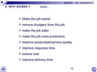 12
KAIZEN – AN AWARENESS
 Make the job easier
 remove drudgery from the job
 make the job safer
 make the job more productive
 improve product/job/service quality
 improve response time
 reduce cost
 improve delivery time
4. WHY KAIZEN ? Contd…
 