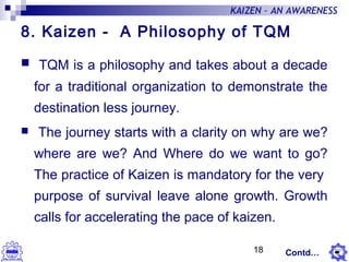 18
KAIZEN – AN AWARENESS
8. Kaizen - A Philosophy of TQM
 TQM is a philosophy and takes about a decade
for a traditional organization to demonstrate the
destination less journey.
 The journey starts with a clarity on why are we?
where are we? And Where do we want to go?
The practice of Kaizen is mandatory for the very
purpose of survival leave alone growth. Growth
calls for accelerating the pace of kaizen.
Contd…
 