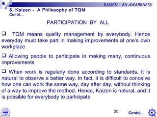 20
KAIZEN – AN AWARENESS
PARTICIPATION BY ALL
 TQM means quality management by everybody. Hence
everyday must take part in making improvements at one’s own
workplace
 Allowing people to participate in making many, continuous
improvements
 When work is regularly done according to standards, it is
natural to observe a better way. In fact, it is difficult to conceive
how one can work the same way, day after day, without thinking
of a way to improve the method. Hence, Kaizen is natural, and it
is possible for everybody to participate
8. Kaizen - A Philosophy of TQM
Contd…
Contd…
 