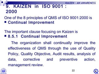 22
KAIZEN – AN AWARENESS
9. KAIZEN in ISO 9001 :
2000
One of the 8 principles of QMS of ISO 9001:2000 is
 Continual Improvement
The important clause focusing on Kaizen is
 8.5.1 Continual Improvement
The organization shall continually improve the
effectiveness of QMS through the use of Quality
Policy, Quality Objective, Audit results, analysis of
data, corrective and preventive action,
management review.
 