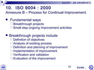 23
KAIZEN – AN AWARENESS
10. ISO 9004 : 2000
Annexure B – Process for Continual Improvement.
 Fundamental ways
 Breakthrough projects
 Small step ongoing improvement activities
 Breakthrough projects include
 Definition of objectives
 Analysis of existing process
 Definition and planning of improvement
 Implementation of improvement
 Verification and validation
 Evaluation of the improvement
Contd…
 