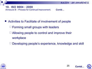 25
KAIZEN – AN AWARENESS
 Activities to Facilitate of involvement of people
 Forming small groups with leaders
 Allowing people to control and improve their
workplace
 Developing people’s experience, knowledge and skill
Contd…
10. ISO 9004 : 2000
Annexure B – Process for Continual Improvement. Contd…
 
