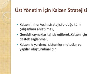 Üst Yönetim İçin Kaizen Stratejisi Kaizen’in herkesin stratejisi olduğu tüm çalışanlara anlatılmalı,Gerekli kaynaklar tahsis edilerek,Kaizen için destek sağlanmalı,Kaizen ‘e yardımcı sistemler metotlar ve yapılar oluşturulmalıdır.