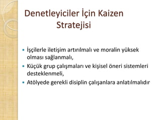 Denetleyiciler İçin Kaizen  				Stratejisiİşçilerle iletişim artırılmalı ve moralin yüksek olması sağlanmalı,Küçük grup çalışmaları ve kişisel öneri sistemleri desteklenmeli,Atölyede gerekli disiplin çalışanlara anlatılmalıdır