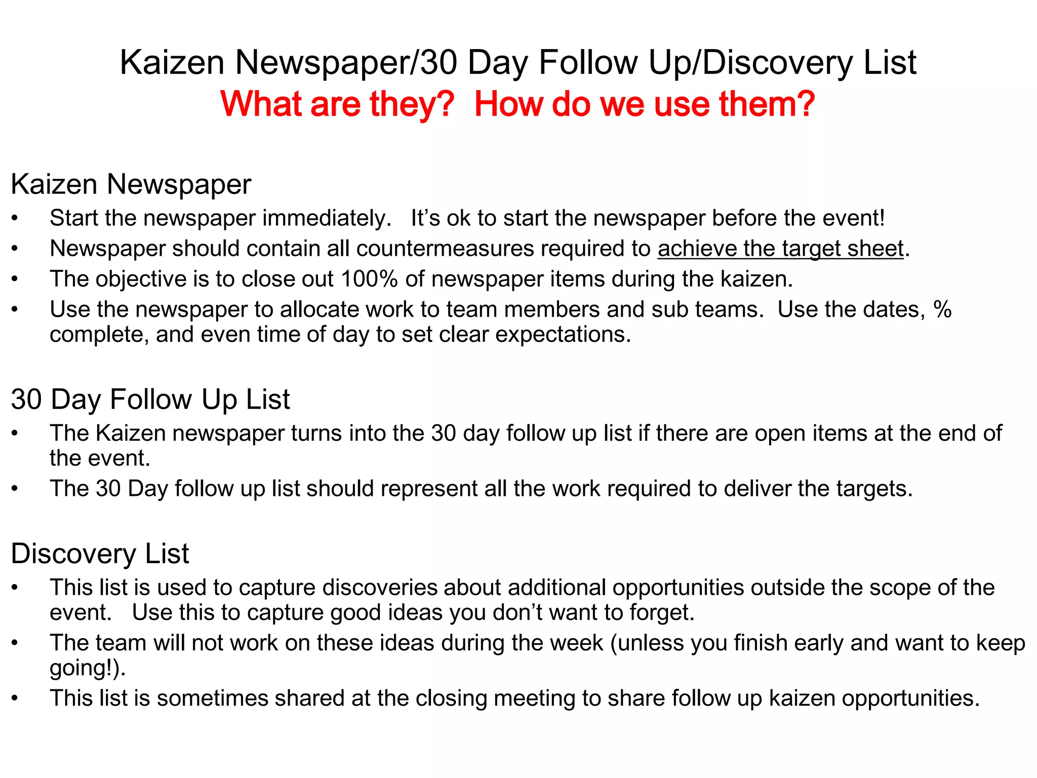 Kaizen Newspaper/30 Day Follow Up/Discovery List
What are they? How do we use them?
Kaizen Newspaper
• Start the newspaper immediately. It’s ok to start the newspaper before the event!
• Newspaper should contain all countermeasures required to achieve the target sheet.
• The objective is to close out 100% of newspaper items during the kaizen.
• Use the newspaper to allocate work to team members and sub teams. Use the dates, %
complete, and even time of day to set clear expectations.
30 Day Follow Up List
• The Kaizen newspaper turns into the 30 day follow up list if there are open items at the end of
the event.
• The 30 Day follow up list should represent all the work required to deliver the targets.
Discovery List
• This list is used to capture discoveries about additional opportunities outside the scope of the
event. Use this to capture good ideas you don’t want to forget.
• The team will not work on these ideas during the week (unless you finish early and want to keep
going!).
• This list is sometimes shared at the closing meeting to share follow up kaizen opportunities.
 