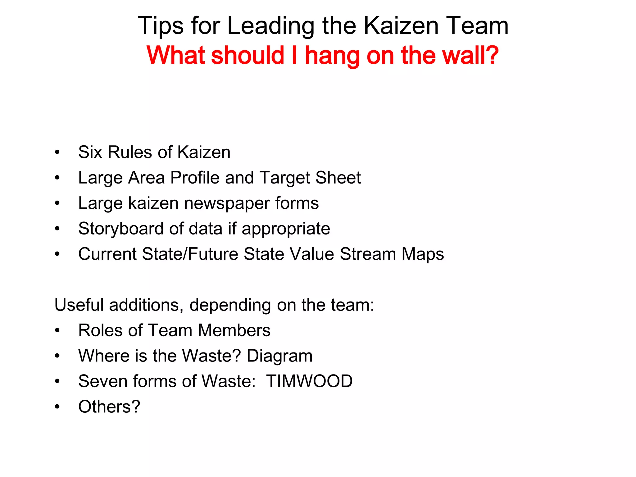 Tips for Leading the Kaizen Team
What should I hang on the wall?
• Six Rules of Kaizen
• Large Area Profile and Target Sheet
• Large kaizen newspaper forms
• Storyboard of data if appropriate
• Current State/Future State Value Stream Maps
Useful additions, depending on the team:
• Roles of Team Members
• Where is the Waste? Diagram
• Seven forms of Waste: TIMWOOD
• Others?
 