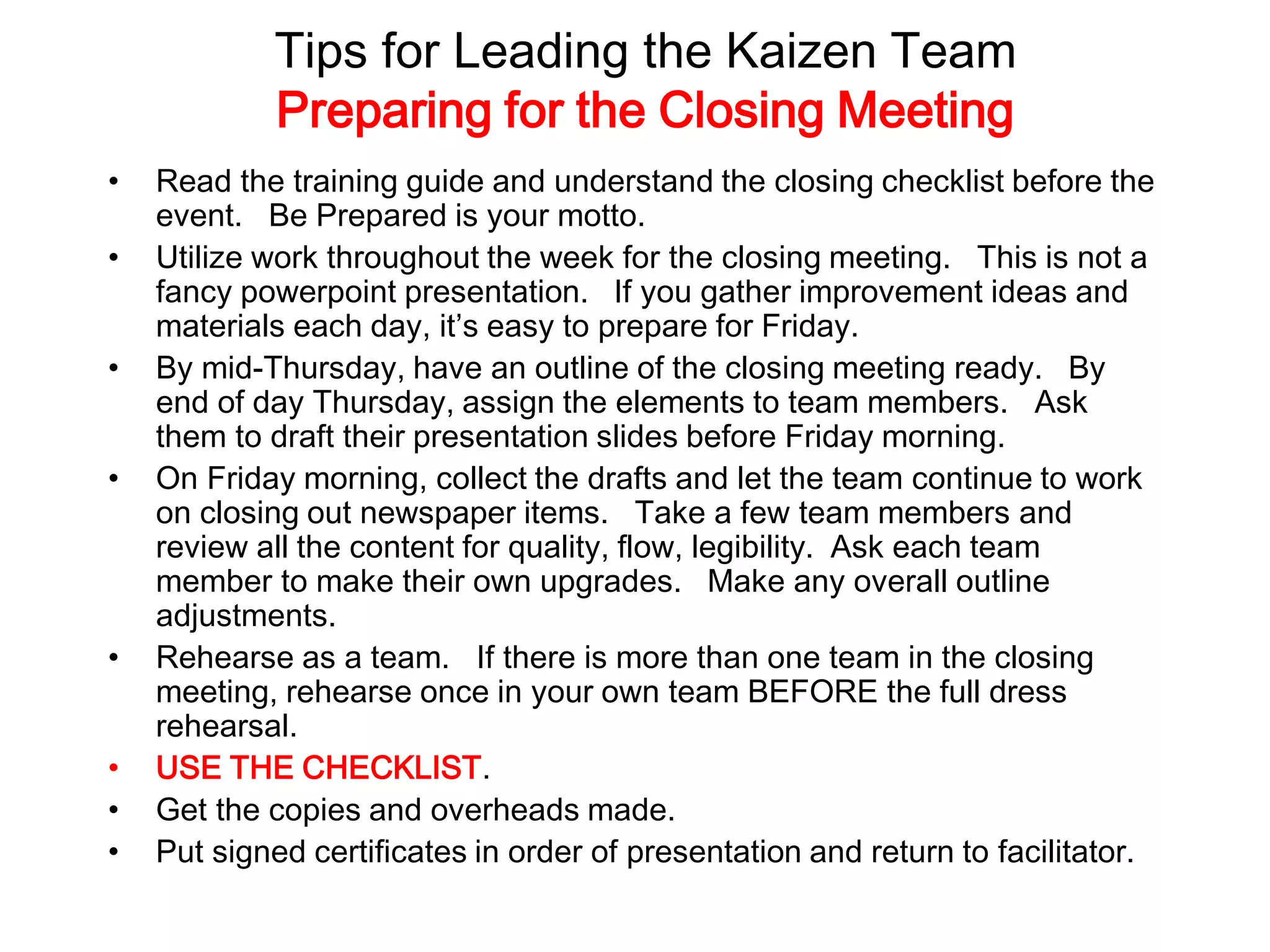Tips for Leading the Kaizen Team
Preparing for the Closing Meeting
• Read the training guide and understand the closing checklist before the
event. Be Prepared is your motto.
• Utilize work throughout the week for the closing meeting. This is not a
fancy powerpoint presentation. If you gather improvement ideas and
materials each day, it’s easy to prepare for Friday.
• By mid-Thursday, have an outline of the closing meeting ready. By
end of day Thursday, assign the elements to team members. Ask
them to draft their presentation slides before Friday morning.
• On Friday morning, collect the drafts and let the team continue to work
on closing out newspaper items. Take a few team members and
review all the content for quality, flow, legibility. Ask each team
member to make their own upgrades. Make any overall outline
adjustments.
• Rehearse as a team. If there is more than one team in the closing
meeting, rehearse once in your own team BEFORE the full dress
rehearsal.
• USE THE CHECKLIST.
• Get the copies and overheads made.
• Put signed certificates in order of presentation and return to facilitator.
 