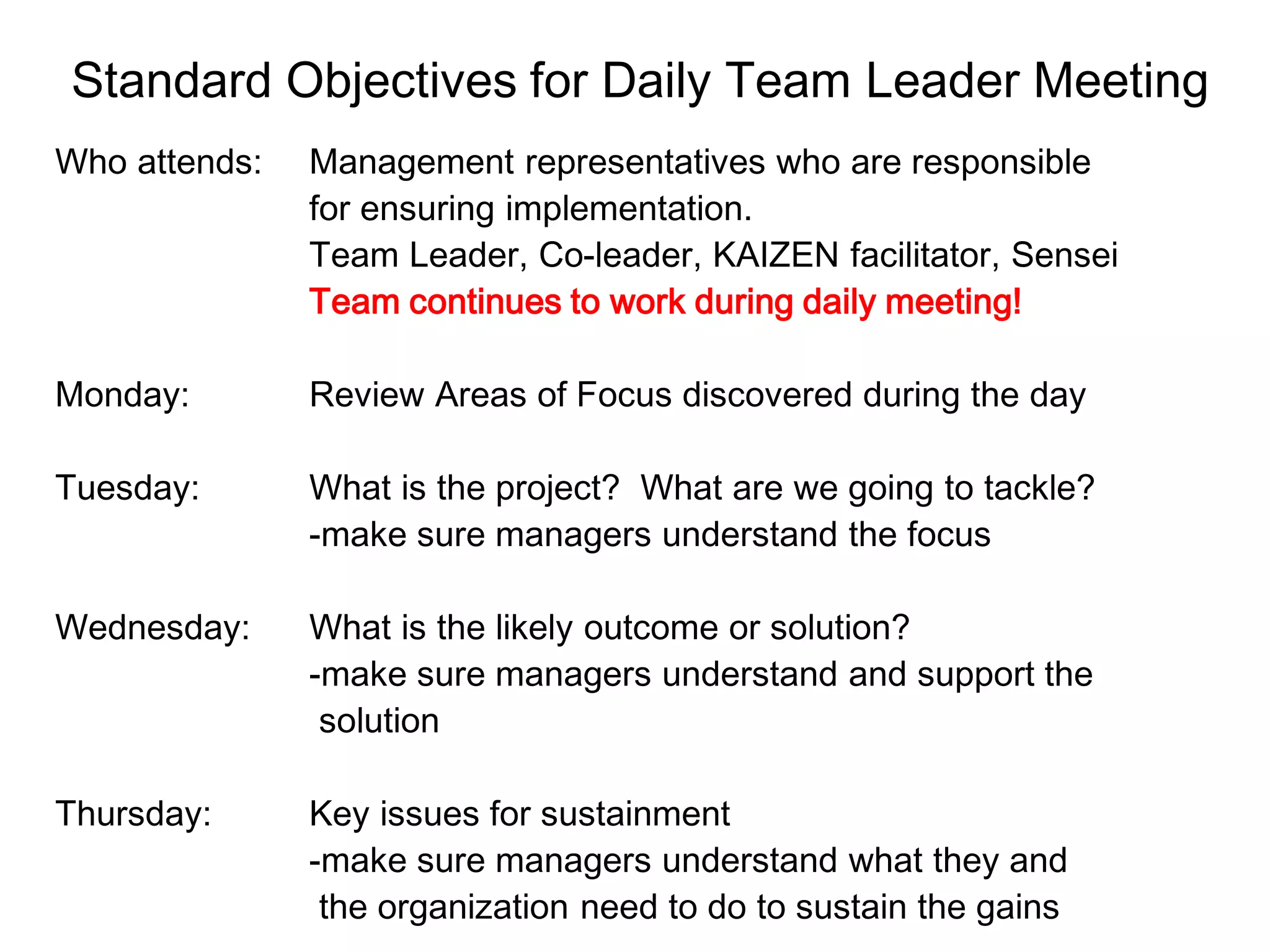 Standard Objectives for Daily Team Leader Meeting
Who attends: Management representatives who are responsible
for ensuring implementation.
Team Leader, Co-leader, KAIZEN facilitator, Sensei
Team continues to work during daily meeting!
Monday: Review Areas of Focus discovered during the day
Tuesday: What is the project? What are we going to tackle?
-make sure managers understand the focus
Wednesday: What is the likely outcome or solution?
-make sure managers understand and support the
solution
Thursday: Key issues for sustainment
-make sure managers understand what they and
the organization need to do to sustain the gains
 