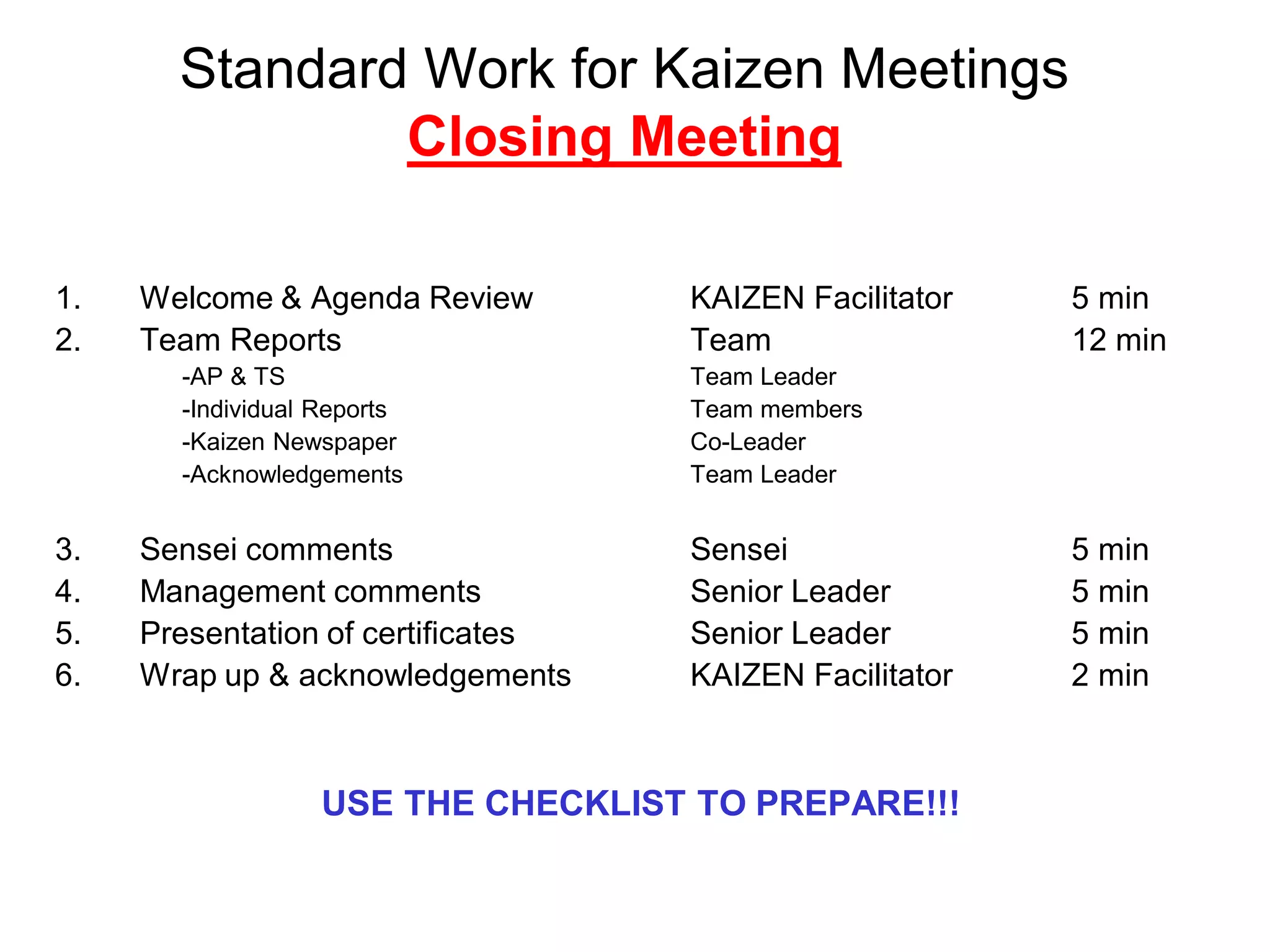 Standard Work for Kaizen Meetings
Closing Meeting
1. Welcome & Agenda Review KAIZEN Facilitator 5 min
2. Team Reports Team 12 min
-AP & TS Team Leader
-Individual Reports Team members
-Kaizen Newspaper Co-Leader
-Acknowledgements Team Leader
3. Sensei comments Sensei 5 min
4. Management comments Senior Leader 5 min
5. Presentation of certificates Senior Leader 5 min
6. Wrap up & acknowledgements KAIZEN Facilitator 2 min
USE THE CHECKLIST TO PREPARE!!!
 