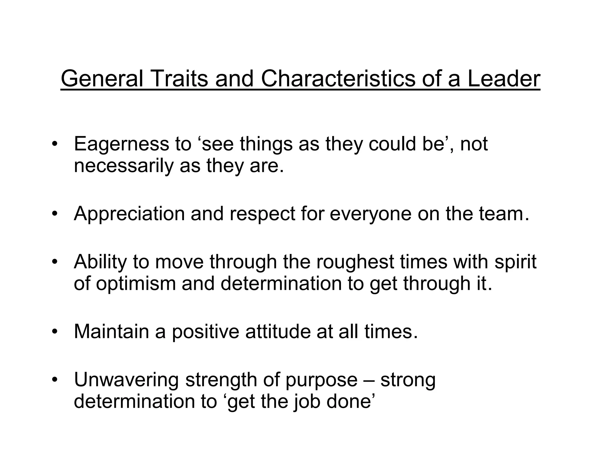 General Traits and Characteristics of a Leader
• Eagerness to ‘see things as they could be’, not
necessarily as they are.
• Appreciation and respect for everyone on the team.
• Ability to move through the roughest times with spirit
of optimism and determination to get through it.
• Maintain a positive attitude at all times.
• Unwavering strength of purpose – strong
determination to ‘get the job done’
 