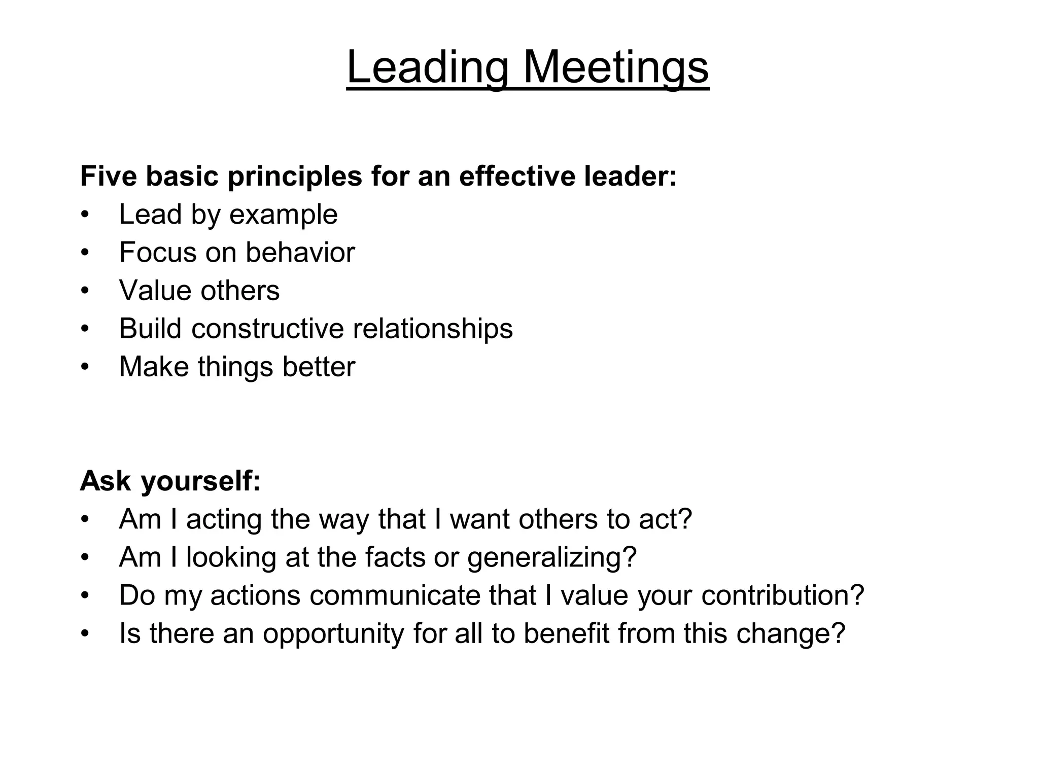 Leading Meetings
Five basic principles for an effective leader:
• Lead by example
• Focus on behavior
• Value others
• Build constructive relationships
• Make things better
Ask yourself:
• Am I acting the way that I want others to act?
• Am I looking at the facts or generalizing?
• Do my actions communicate that I value your contribution?
• Is there an opportunity for all to benefit from this change?
 