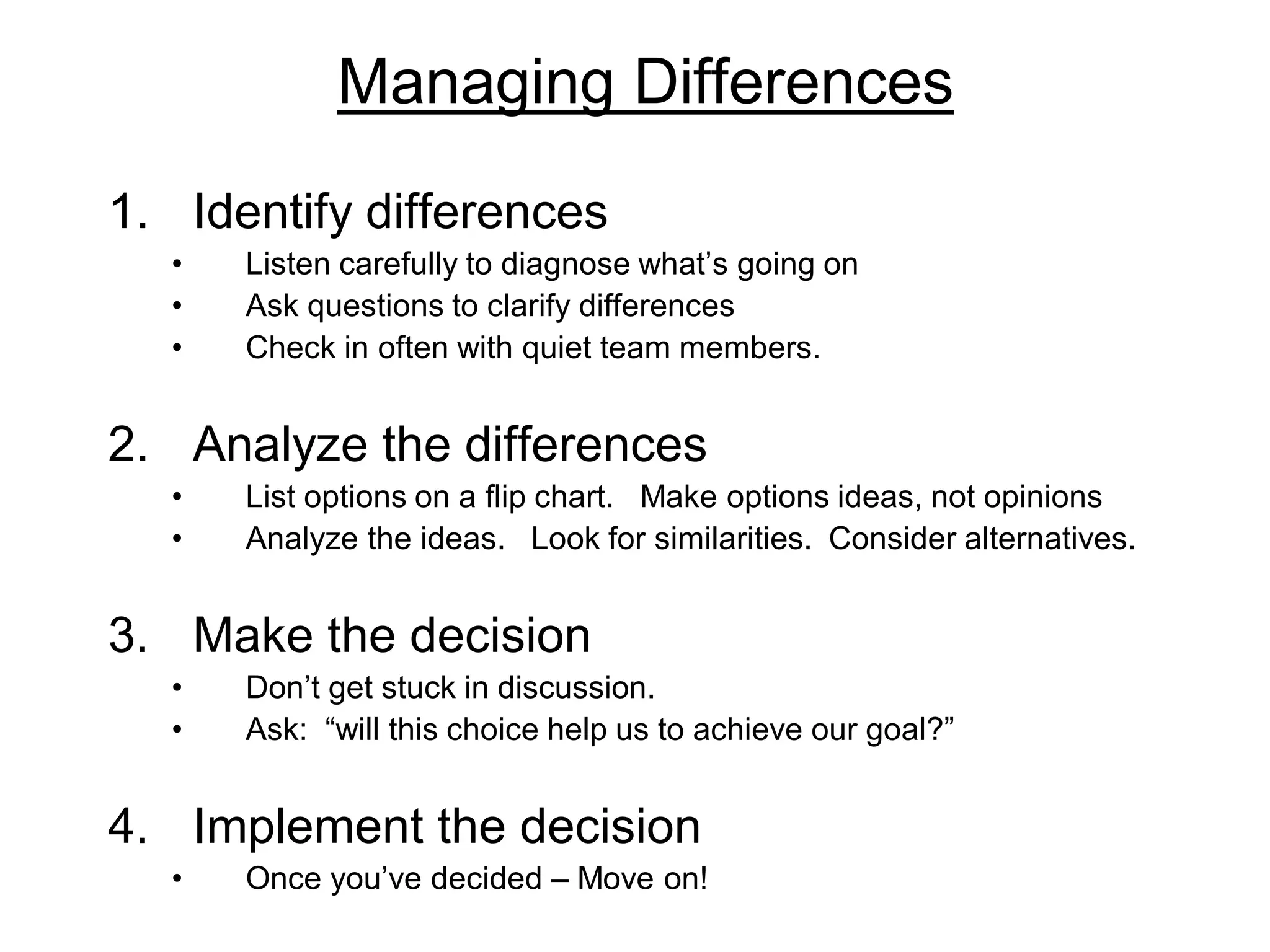 Managing Differences
1. Identify differences
• Listen carefully to diagnose what’s going on
• Ask questions to clarify differences
• Check in often with quiet team members.
2. Analyze the differences
• List options on a flip chart. Make options ideas, not opinions
• Analyze the ideas. Look for similarities. Consider alternatives.
3. Make the decision
• Don’t get stuck in discussion.
• Ask: “will this choice help us to achieve our goal?”
4. Implement the decision
• Once you’ve decided – Move on!
 