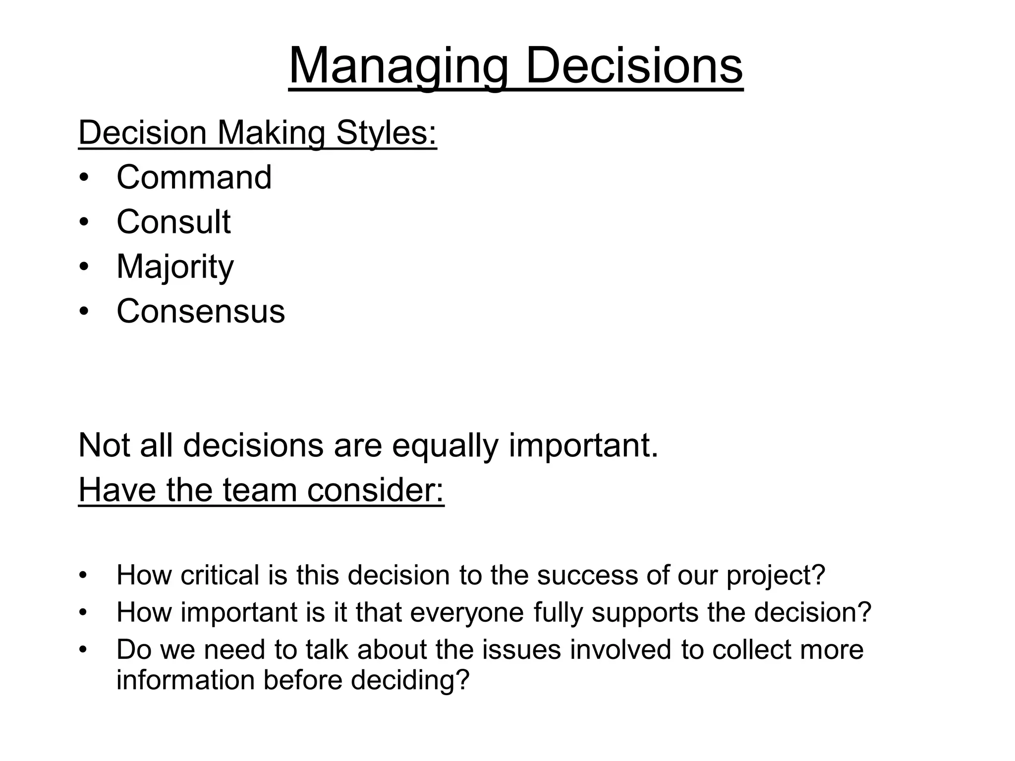 Managing Decisions
Decision Making Styles:
• Command
• Consult
• Majority
• Consensus
Not all decisions are equally important.
Have the team consider:
• How critical is this decision to the success of our project?
• How important is it that everyone fully supports the decision?
• Do we need to talk about the issues involved to collect more
information before deciding?
 