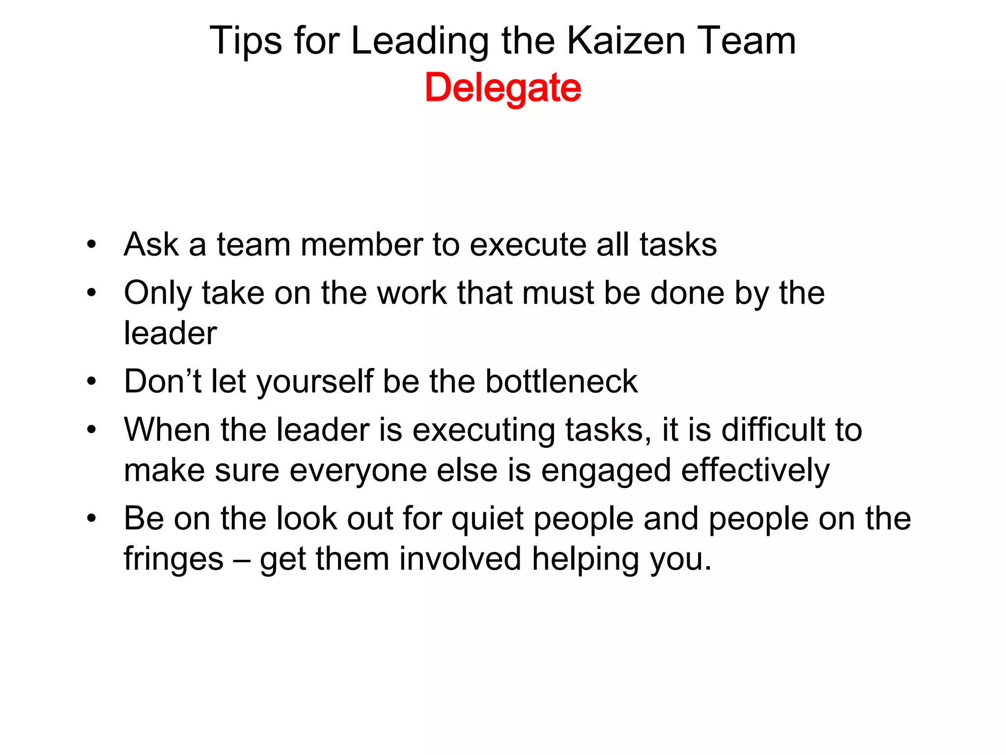 Tips for Leading the Kaizen Team
Delegate
• Ask a team member to execute all tasks
• Only take on the work that must be done by the
leader
• Don’t let yourself be the bottleneck
• When the leader is executing tasks, it is difficult to
make sure everyone else is engaged effectively
• Be on the look out for quiet people and people on the
fringes – get them involved helping you.
 