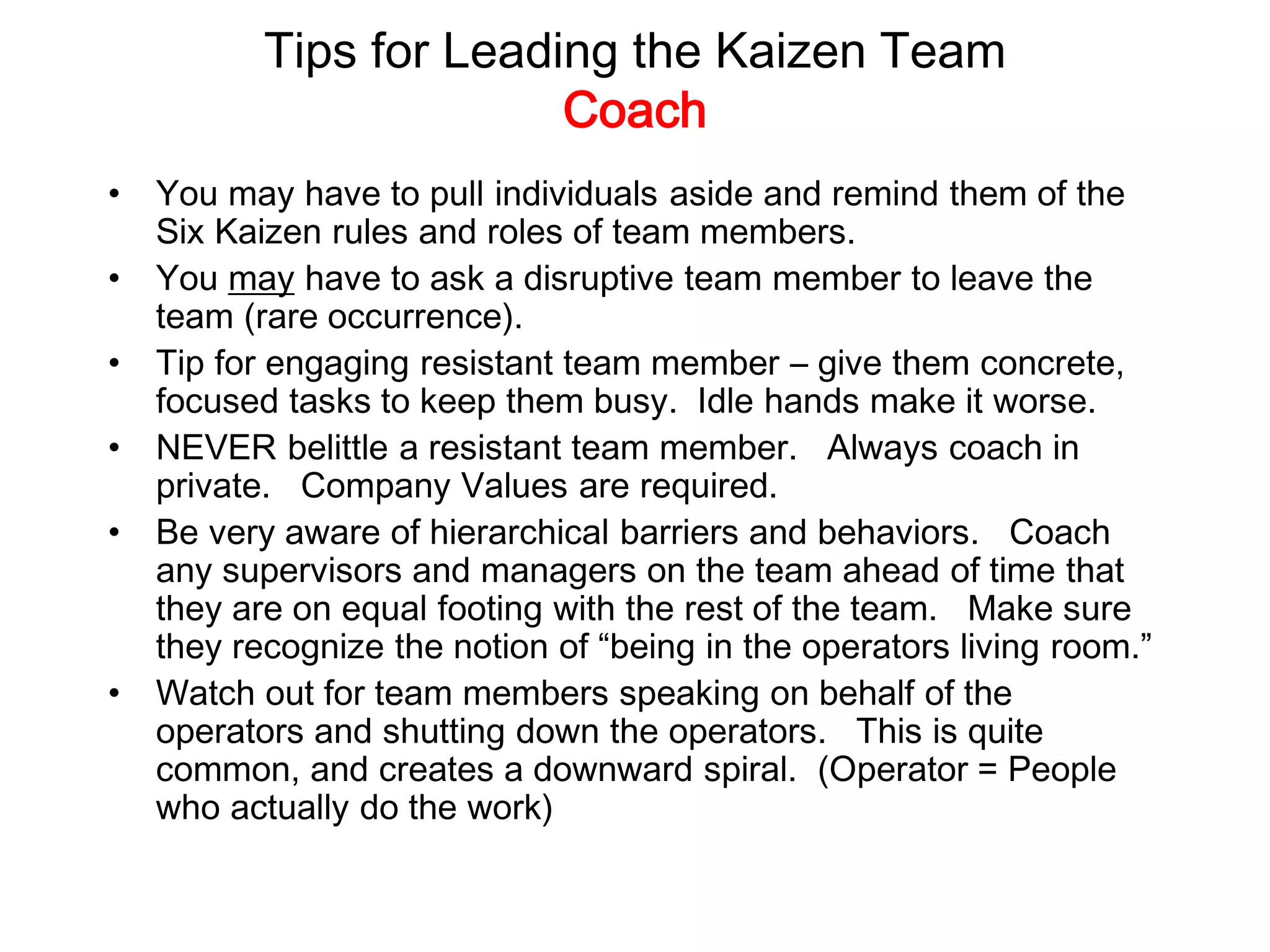 Tips for Leading the Kaizen Team
Coach
• You may have to pull individuals aside and remind them of the
Six Kaizen rules and roles of team members.
• You may have to ask a disruptive team member to leave the
team (rare occurrence).
• Tip for engaging resistant team member – give them concrete,
focused tasks to keep them busy. Idle hands make it worse.
• NEVER belittle a resistant team member. Always coach in
private. Company Values are required.
• Be very aware of hierarchical barriers and behaviors. Coach
any supervisors and managers on the team ahead of time that
they are on equal footing with the rest of the team. Make sure
they recognize the notion of “being in the operators living room.”
• Watch out for team members speaking on behalf of the
operators and shutting down the operators. This is quite
common, and creates a downward spiral. (Operator = People
who actually do the work)
 