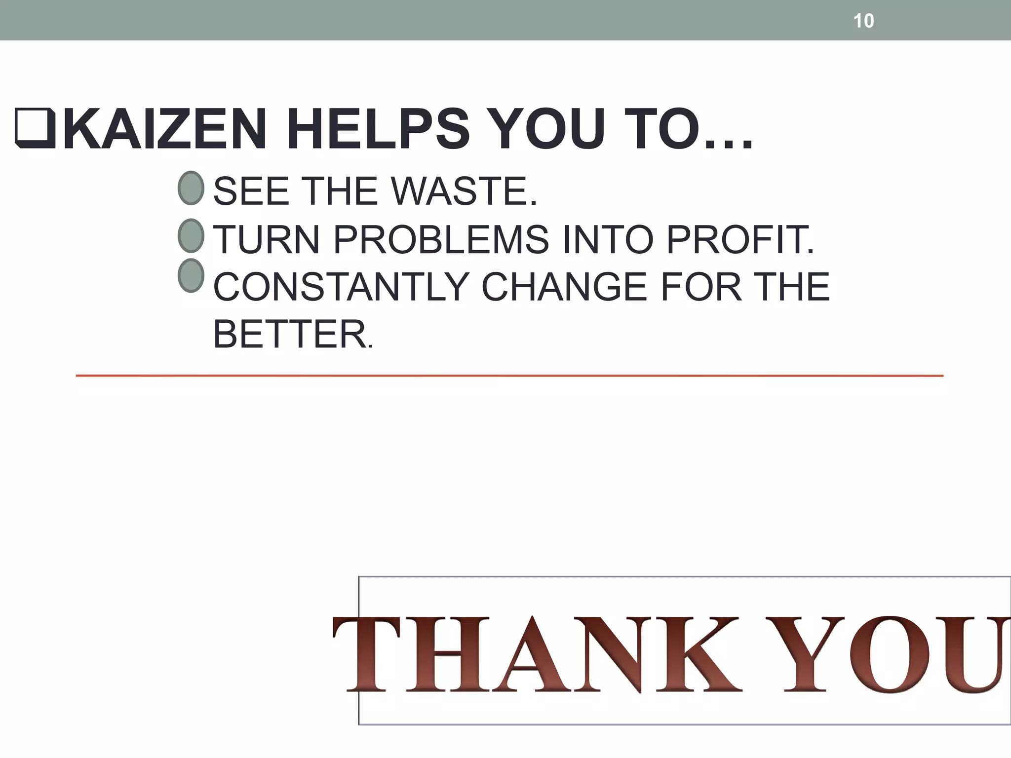 KAIZEN HELPS YOU TO…SEE THE WASTE. TURN PROBLEMS INTO PROFIT. CONSTANTLY CHANGE FOR THE BETTER.THANK YOU 10