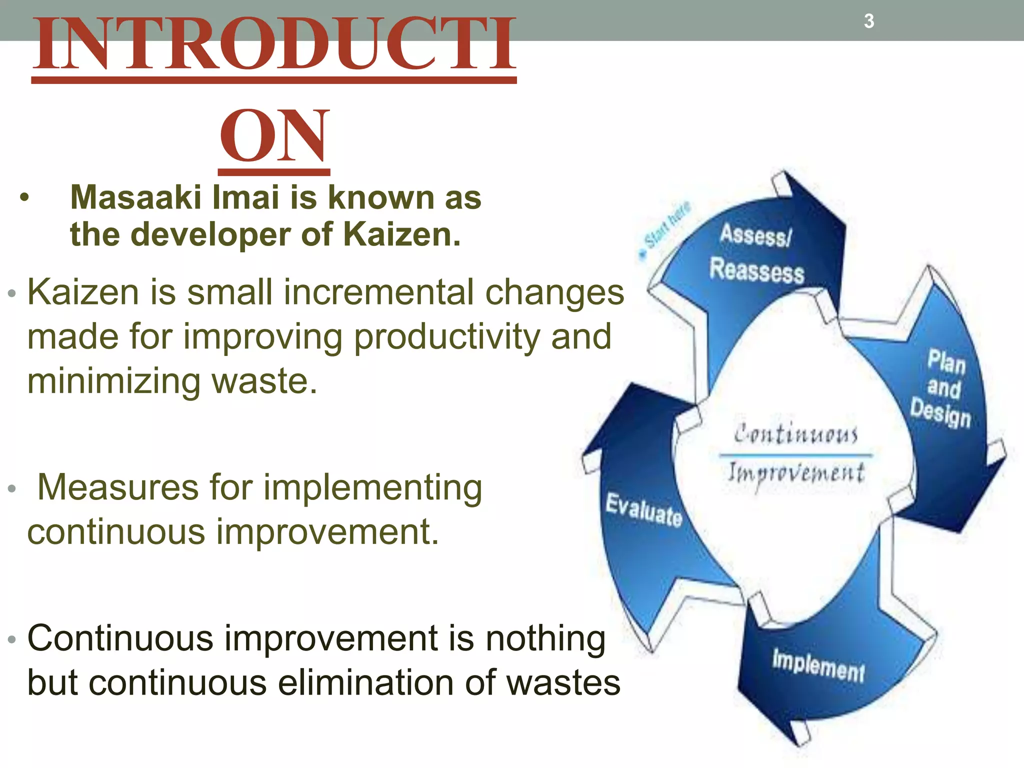 INTRODUCTIONMasaaki Imai is known as the developer of Kaizen.Kaizen is small incremental changes made for improving productivity and minimizing waste. Measures for implementing continuous improvement.Continuous improvement is nothing but continuous elimination of wastes3