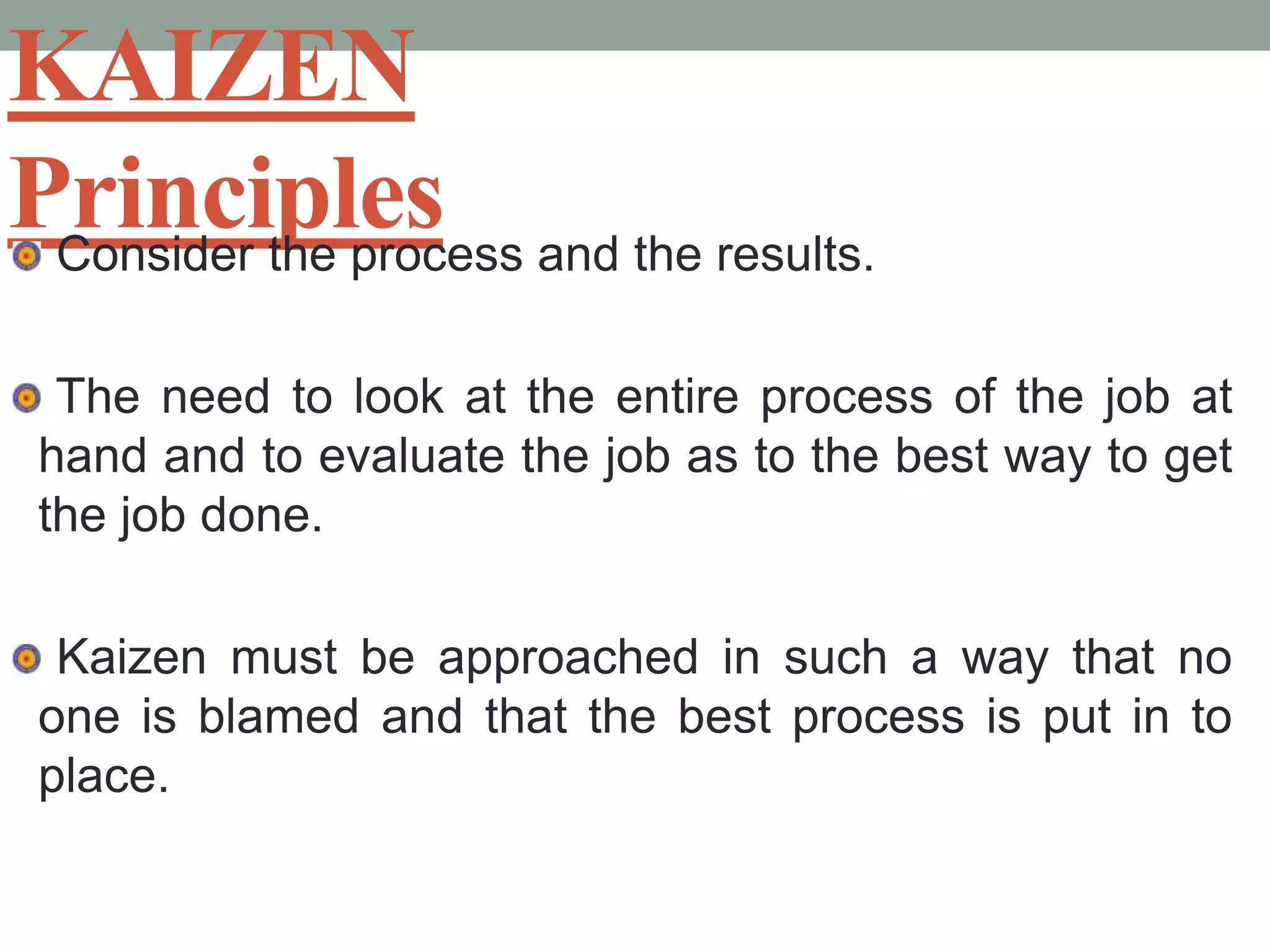 KAIZEN Principles Consider the process and the results. The need to look at the entire process of the job at hand and to evaluate the job as to the best way to get the job done. Kaizen must be approached in such a way that no one is blamed and that the best process is put in to place.