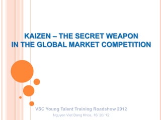 KAIZEN – THE SECRET WEAPON
IN THE GLOBAL MARKET COMPETITION




     VSC Young Talent Training Roadshow 2012
            Nguyen Viet Dang Khoa, 10/ 20/ 12
 